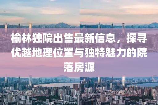 榆林獨院出售最新信息,探尋優越地理位置與獨特魅力的院落房源