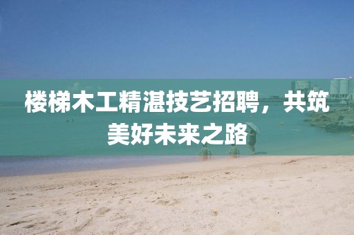 樓梯木工精湛技藝招聘,共筑美好未來之路