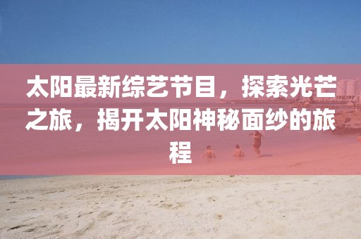 太陽(yáng)最新綜藝節(jié)目,探索光芒之旅,揭開太陽(yáng)神秘面紗的旅程