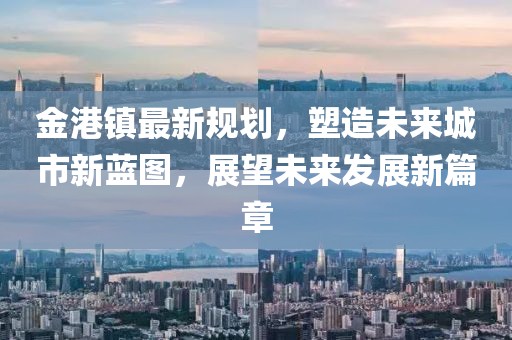 金港鎮(zhèn)最新規(guī)劃,塑造未來城市新藍(lán)圖,展望未來發(fā)展新篇章