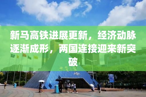 新馬高鐵進展更新,經濟動脈逐漸成形,兩國連接迎來新突破