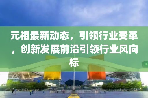 元祖最新動態,引領行業變革,創新發展前沿引領行業風向標