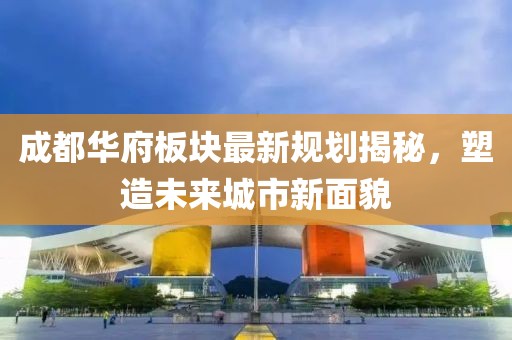 成都華府板塊最新規(guī)劃揭秘,塑造未來城市新面貌