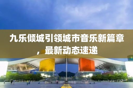 九樂傾城引領城市音樂新篇章,最新動態速遞