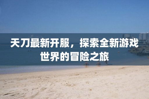 天刀最新開服,探索全新游戲世界的冒險之旅