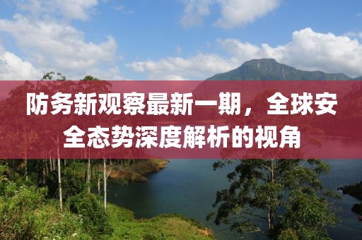 防務新觀察最新一期,全球安全態勢深度解析的視角