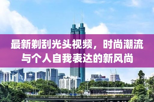 最新剃刮光頭視頻,時尚潮流與個人自我表達的新風尚