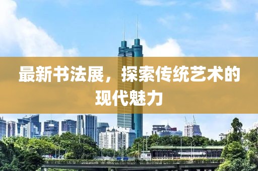 最新書法展,探索傳統藝術的現代魅力