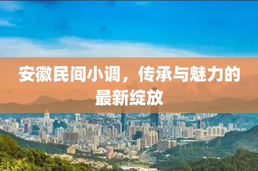 安徽民間小調,傳承與魅力的最新綻放