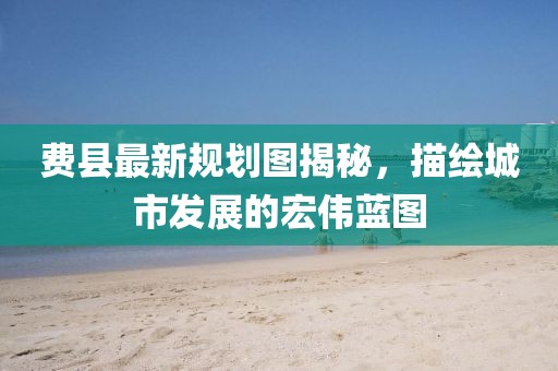 費縣最新規劃圖揭秘,描繪城市發展的宏偉藍圖