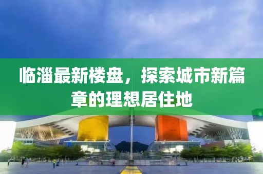 臨淄最新樓盤,探索城市新篇章的理想居住地