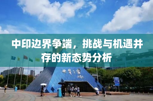 中印邊界爭端,挑戰(zhàn)與機遇并存的新態(tài)勢分析