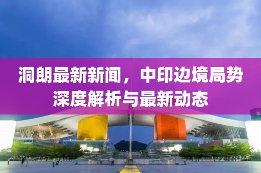 洞朗最新新聞,中印邊境局勢(shì)深度解析與最新動(dòng)態(tài)