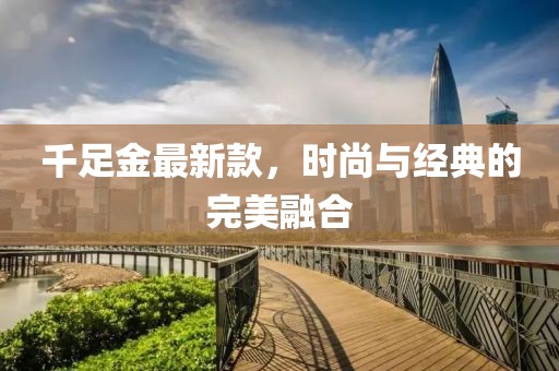 千足金最新款,時尚與經典的完美融合