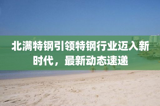 北滿特鋼引領特鋼行業邁入新時代,最新動態速遞