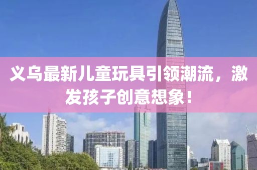 義烏最新兒童玩具引領潮流,激發孩子創意想象!