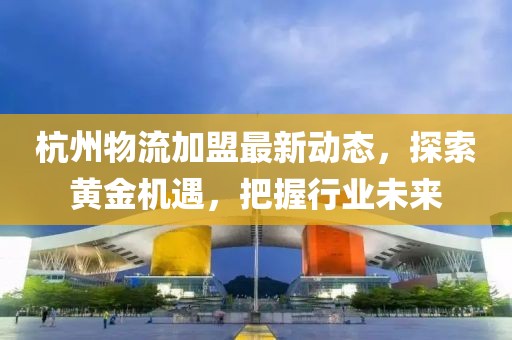 杭州物流加盟最新動態(tài),探索黃金機遇,把握行業(yè)未來