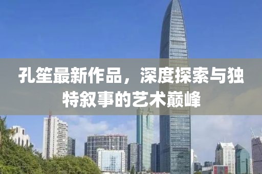 孔笙最新作品,深度探索與獨特敘事的藝術巔峰