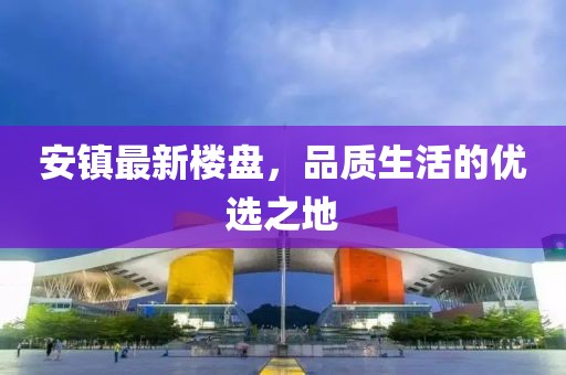 安鎮最新樓盤,品質生活的優選之地