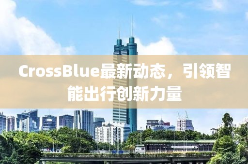 CrossBlue最新動態,引領智能出行創新力量