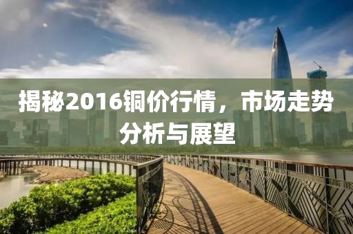 揭秘2016銅價行情,市場走勢分析與展望