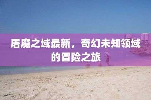 屠魔之域最新，奇幻未知領域的冒險之旅