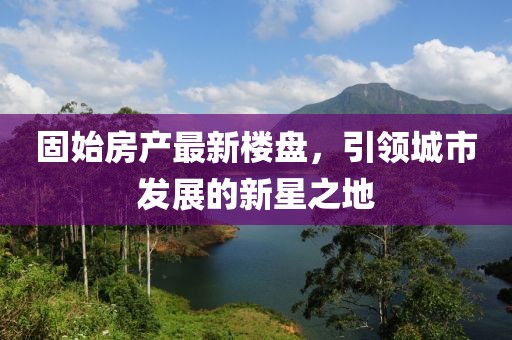 固始房產(chǎn)最新樓盤，引領(lǐng)城市發(fā)展的新星之地