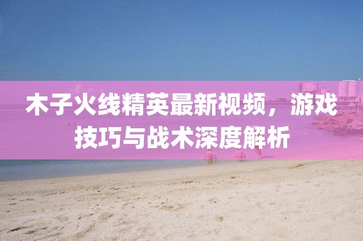 木子火線精英最新視頻,游戲技巧與戰術深度解析