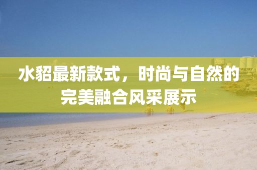 水貂最新款式,時尚與自然的完美融合風(fēng)采展示
