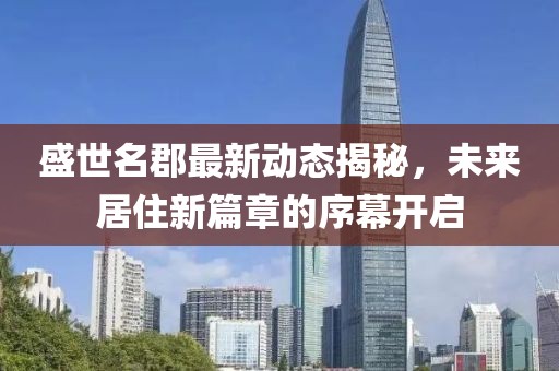 盛世名郡最新動態揭秘,未來居住新篇章的序幕開啟