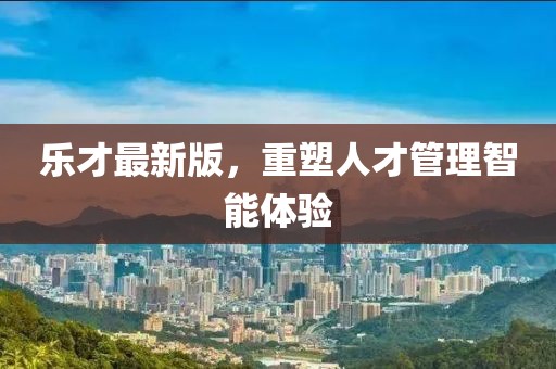 樂才最新版,重塑人才管理智能體驗