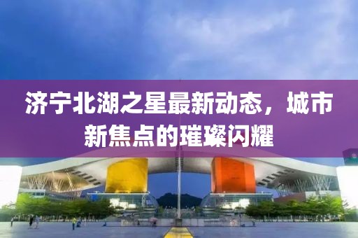 濟(jì)寧北湖之星最新動(dòng)態(tài),城市新焦點(diǎn)的璀璨閃耀
