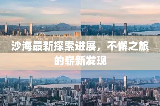 沙海最新探索進展,不懈之旅的嶄新發現