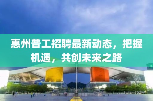 惠州普工招聘最新動態(tài),把握機(jī)遇,共創(chuàng)未來之路