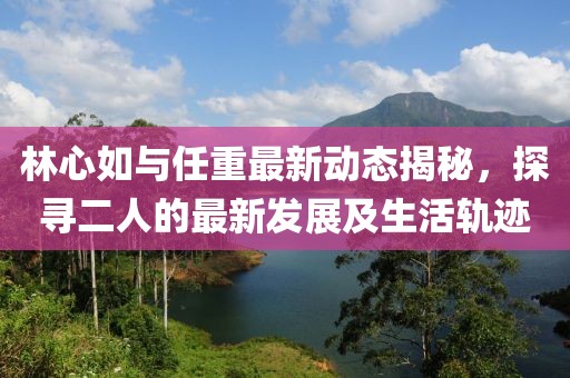 林心如與任重最新動態(tài)揭秘,探尋二人的最新發(fā)展及生活軌跡