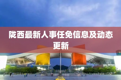 隴西最新人事任免信息及動(dòng)態(tài)更新