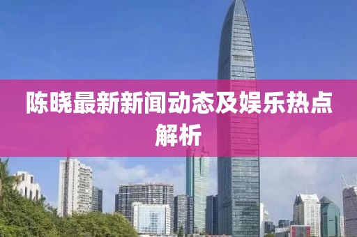 陳曉最新新聞動態(tài)及娛樂熱點解析