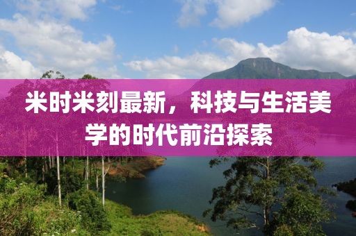 米時米刻最新,科技與生活美學的時代前沿探索