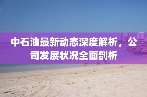 中石油最新動態深度解析,公司發展狀況全面剖析