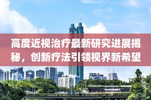 高度近視治療最新研究進展揭秘,創(chuàng)新療法引領(lǐng)視界新希望
