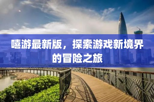 嘻游最新版,探索游戲新境界的冒險之旅