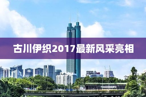 古川伊織2017最新風采亮相