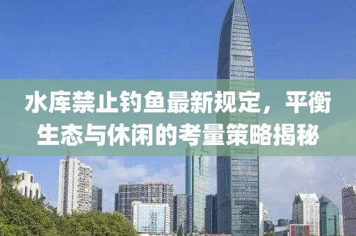 水庫禁止釣魚最新規定,平衡生態與休閑的考量策略揭秘