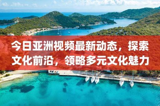 今日亞洲視頻最新動態,探索文化前沿,領略多元文化魅力