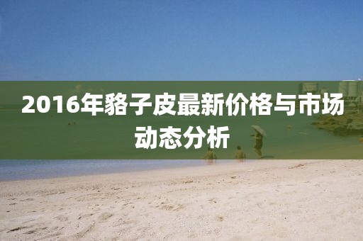 2016年貉子皮最新價格與市場動態分析