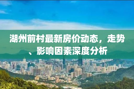 湖州前村最新房價動態,走勢、影響因素深度分析