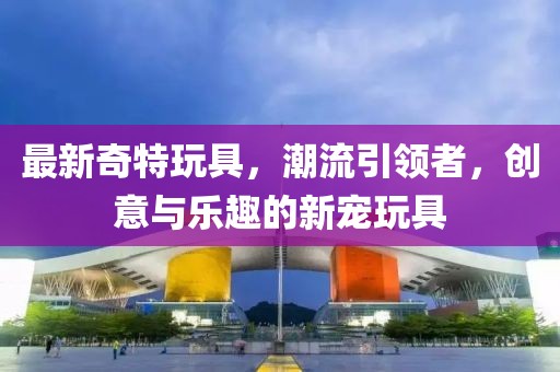 最新奇特玩具,潮流引領者,創意與樂趣的新寵玩具