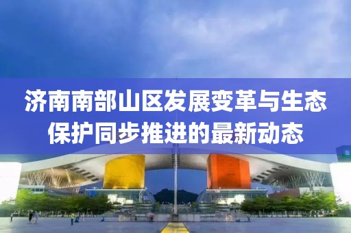 濟南南部山區(qū)發(fā)展變革與生態(tài)保護同步推進的最新動態(tài)