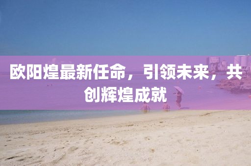 歐陽煌最新任命,引領未來,共創(chuàng)輝煌成就