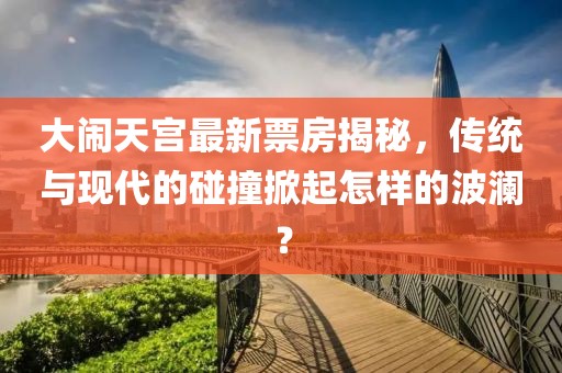 大鬧天宮最新票房揭秘，傳統(tǒng)與現(xiàn)代的碰撞掀起怎樣的波瀾？